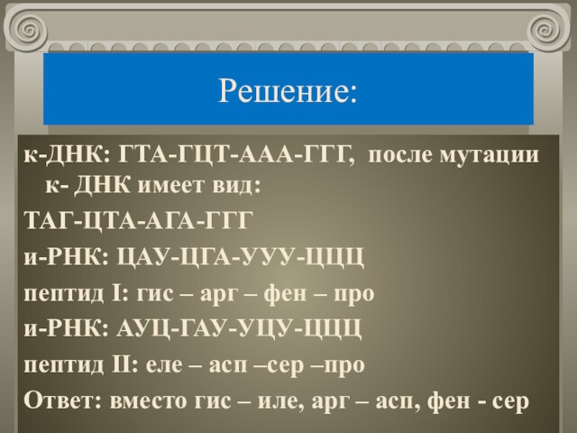 Решение:к-ДНК: ГТА-ГЦТ-ААА-ГГГ, после мутации к- ДНК имеет вид:ТАГ-ЦТА-АГА-ГГГи-РНК: ЦАУ-ЦГА-УУУ-ЦЦЦпептид I: гис – арг – фен