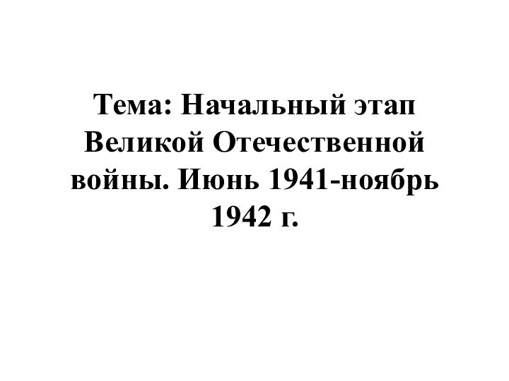 Тема: Начальный этап Великой Отечественной войны. Июнь 1941-ноябрь 1942 г.