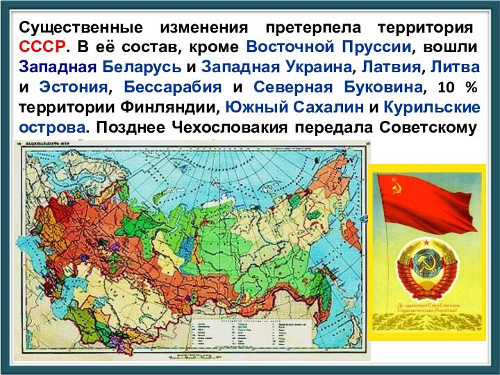 Существенные изменения претерпела территория СССР. В её состав, кроме Восточной Пруссии, вошли Западная Беларусь и