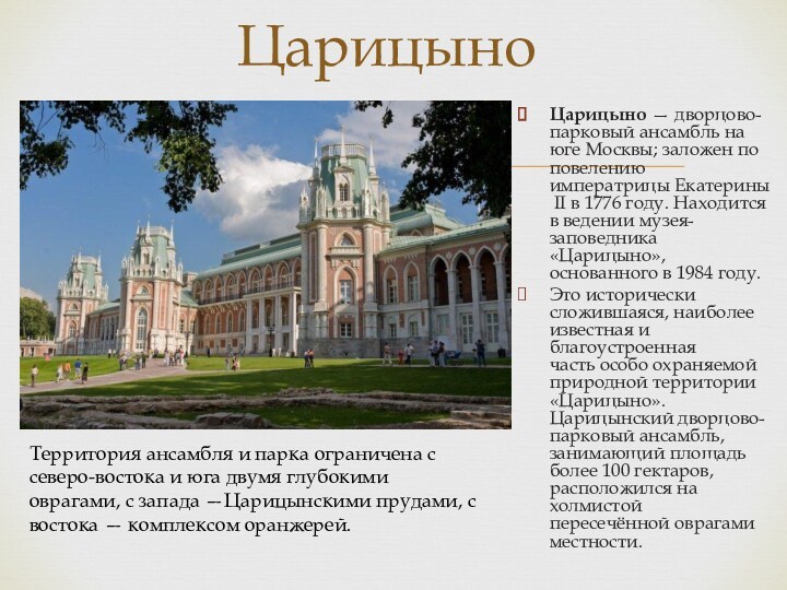 Царицыно — дворцово-парковый ансамбль на юге Москвы; заложен по повелению императрицы Екатерины II в 1776 году. Находится в ведении музея-заповедника «Царицыно», основанного