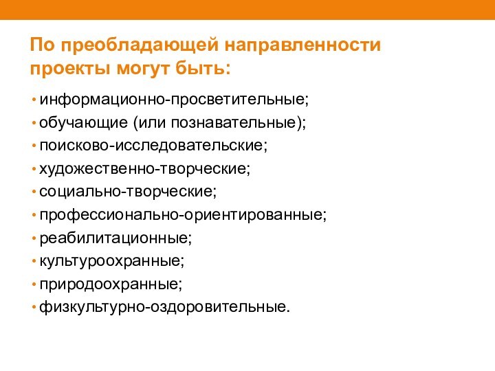 По преобладающей направленности проекты могут быть:информационно-просветительные;обучающие (или познавательные);поисково-исследовательские;художественно-творческие;социально-творческие;профессионально-ориентированные;реабилитационные;культуроохранные;природоохранные;физкультурно-оздоровительные.