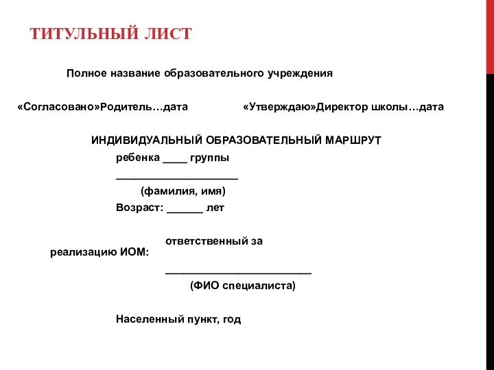 ТИТУЛЬНЫЙ ЛИСТ		Полное название образовательного учреждения«Согласовано»Родитель…дата     «Утверждаю»Директор школы…дата			ИНДИВИДУАЛЬНЫЙ ОБРАЗОВАТЕЛЬНЫЙ МАРШРУТ				ребенка ____ группы				____________________					(фамилия,