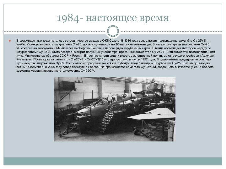 1984- настоящее времяВ восьмидесятые годы началось сотрудничество завода с ОКБ Сухого. В 1986 году завод начал производство самолёта Су-25УБ — учебно-боевого