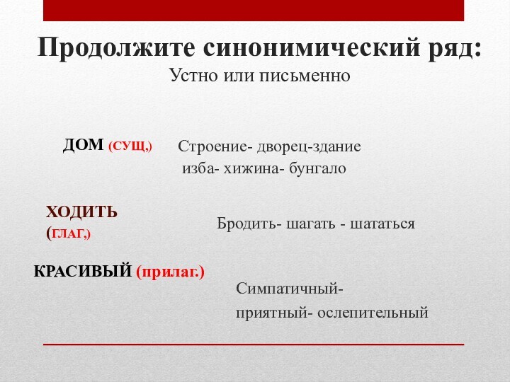 Продолжите синонимический ряд:Устно или письменноСтроение- дворец-здание изба- хижина- бунгалоДОМ (СУЩ,)ХОДИТЬ (ГЛАГ,)Бродить- шагать - шататьсяКРАСИВЫЙ (прилаг.)Симпатичный-