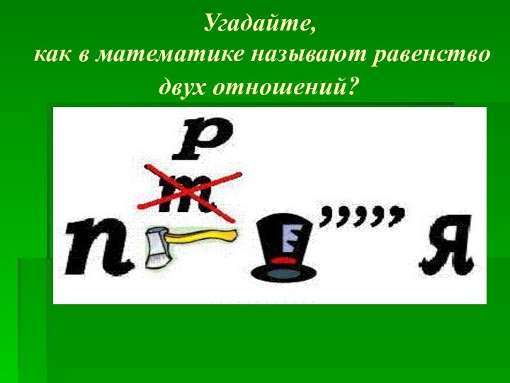 Угадайте,
 как в математике называют равенство двух отношений?