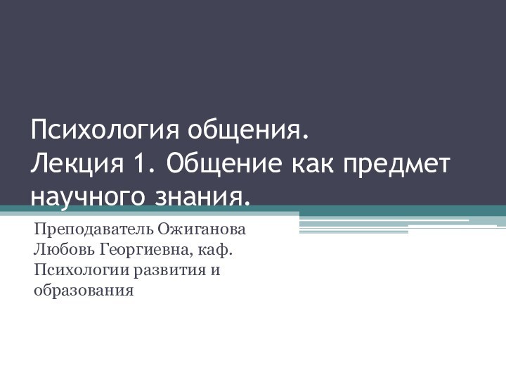 Психология общения.
 Лекция 1. Общение как предмет научного знания.Преподаватель Ожиганова Любовь Георгиевна, каф. Психологии развития