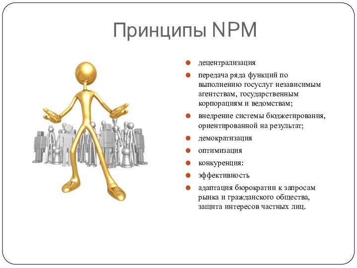 Принципы NPMдецентрализацияпередача ряда функций по выполнению госуслуг независимым агентствам, государственным корпорациям и ведомствам;внедрение системы бюджетирования,