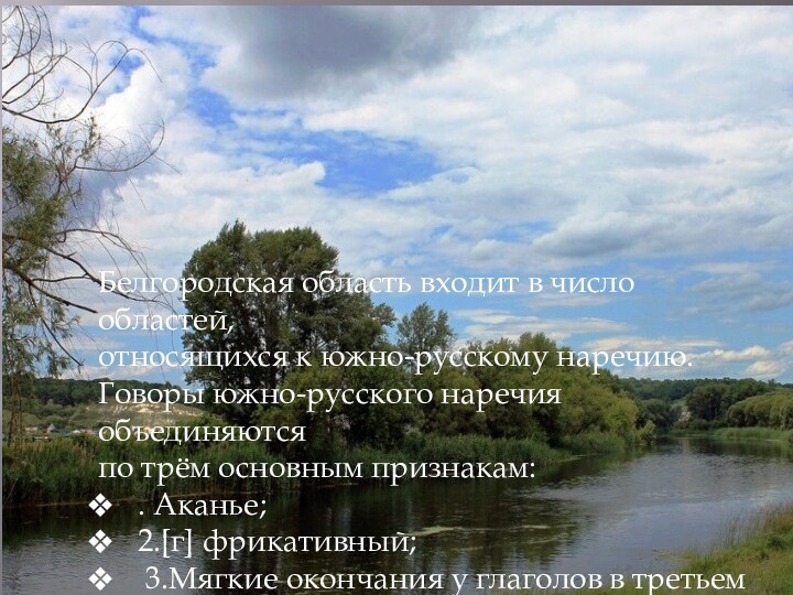 Белгородская область входит в число областей, относящихся к южно-русскому наречию.Говоры южно-русского наречия объединяются по трём