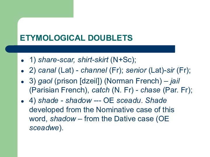 ETYMOLOGICAL DOUBLETS1) share-scar, shirt-skirt (N+Sc);2) canal (Lat) - channel (Fr); senior (Lat)-sir (Fr);3) gaol (prison