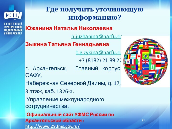 Где получить уточняющую информацию?Южанина Наталья Николаевнаn.juzhanina@narfu.ruЗыкина Татьяна Геннадьевнаt.g.zykina@narfu.ru+7 (8182) 21 89 27г. Aрхангельск, Главный корпус