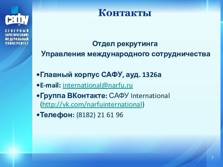 Отдел рекрутингаУправления международного сотрудничестваГлавный корпус САФУ, ауд. 1326аE-mail: international@narfu.ruГруппа ВКонтакте: САФУ International (http://vk.com/narfuinternational)Телефон: (8182) 21