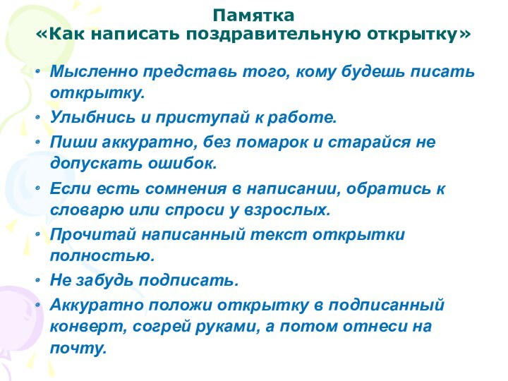 Памятка 
 «Как написать поздравительную открытку»
 Мысленно представь того, кому будешь писать открытку.Улыбнись и приступай